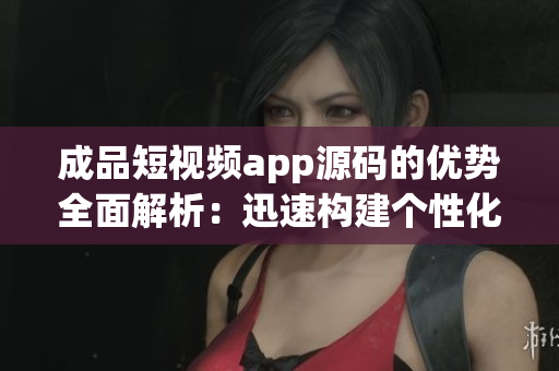 成品短视频app源码的优势全面解析：迅速构建个性化短视频平台，助力创新应用开发