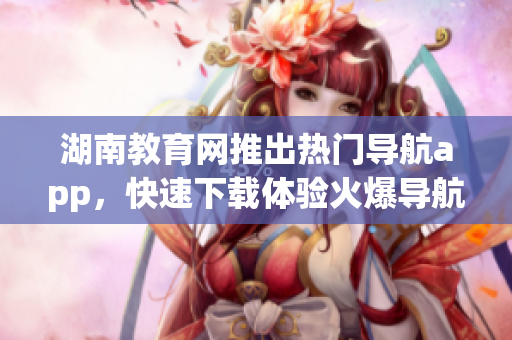 湖南教育网推出热门导航app，快速下载体验火爆导航服务
