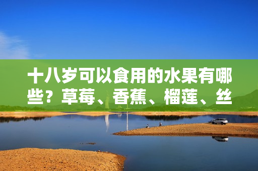 十八岁可以食用的水果有哪些？草莓、香蕉、榴莲、丝瓜是否适合？常见水果是否适合青少年食用？