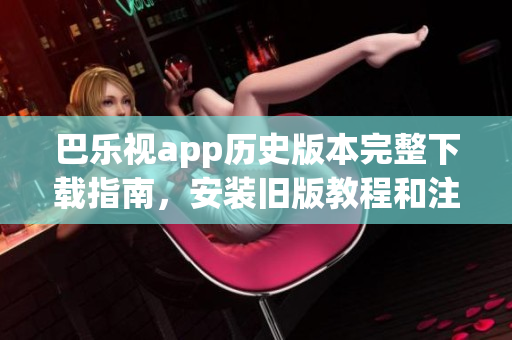 巴乐视app历史版本完整下载指南，安装旧版教程和注意事项，详细介绍多个版本供下载选择
