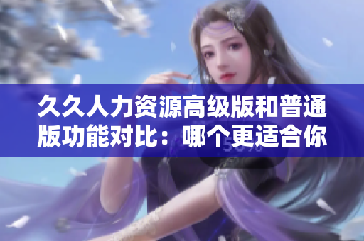 久久人力资源高级版和普通版功能对比：哪个更适合你的企业需求？