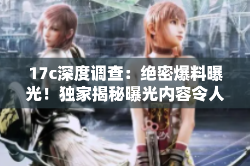 17c深度调查：绝密爆料曝光！独家揭秘曝光内容令人震惊