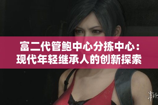 富二代管鲍中心分拣中心：现代年轻继承人的创新探索