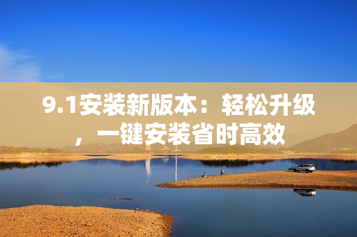 9.1安装新版本：轻松升级，一键安装省时高效