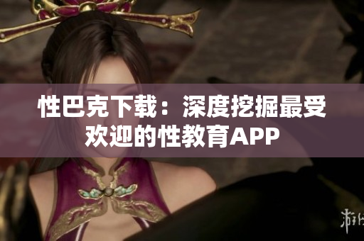 性巴克下载：深度挖掘最受欢迎的性教育APP
