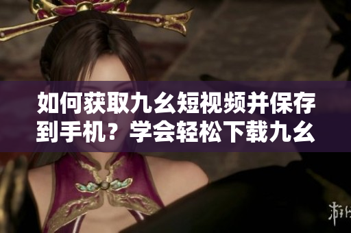 如何获取九幺短视频并保存到手机？学会轻松下载九幺短视频，想要的视频都在手中！