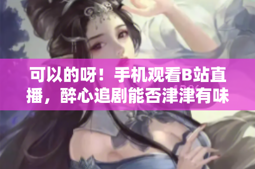 可以的呀！手机观看B站直播，醉心追剧能否津津有味？
