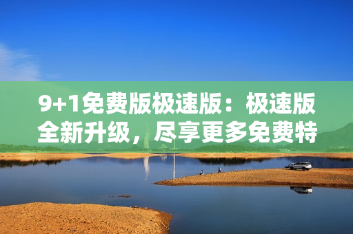 9+1免费版极速版：极速版全新升级，尽享更多免费特权