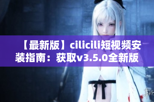 【最新版】cilicili短视频安装指南：获取v3.5.0全新版本安装教程