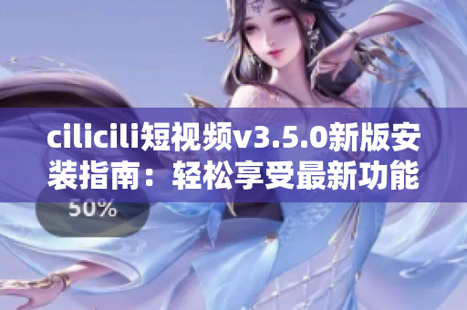 cilicili短视频v3.5.0新版安装指南：轻松享受最新功能