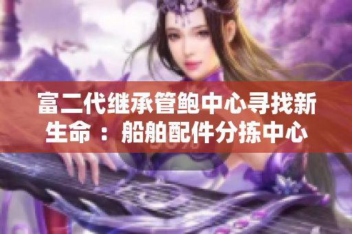 富二代继承管鲍中心寻找新生命 ：船舶配件分拣中心的新变革