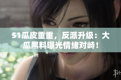 51瓜皮重重，反派升级：大瓜黑料曝光情绪对峙！