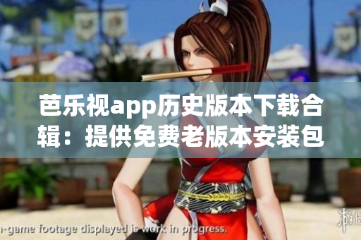 芭乐视app历史版本下载合辑：提供免费老版本安装包，丰富选择，方便用户体验