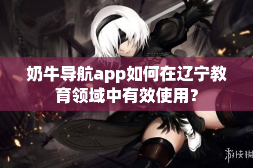 奶牛导航app如何在辽宁教育领域中有效使用？