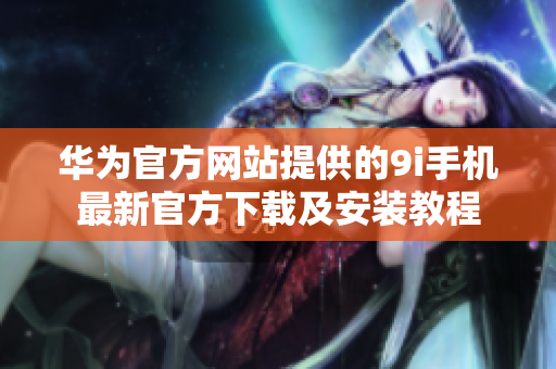 华为官方网站提供的9i手机最新官方下载及安装教程