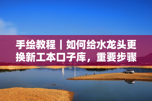 手绘教程｜如何给水龙头更换新工本口子库，重要步骤不容忽视