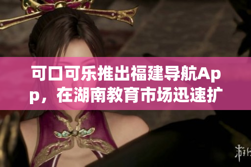 可口可乐推出福建导航App，在湖南教育市场迅速扩张