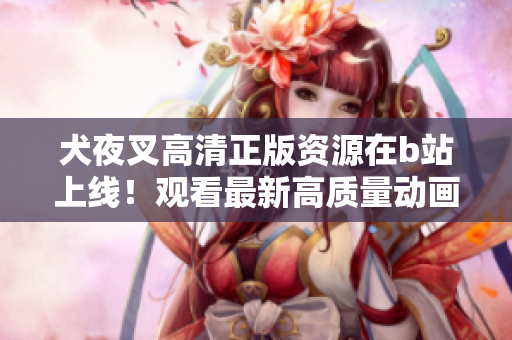 犬夜叉高清正版资源在b站上线！观看最新高质量动画，追溯经典故事情节