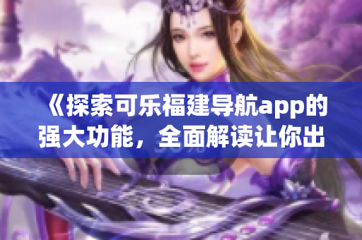 《探索可乐福建导航app的强大功能，全面解读让你出行更便捷的秘诀》
