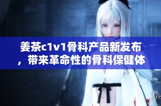 姜茶c1v1骨科产品新发布，带来革命性的骨科保健体验