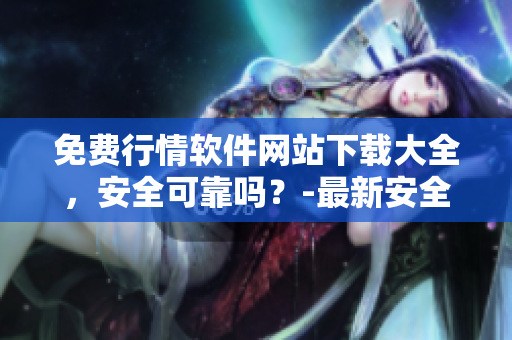 免费行情软件网站下载大全，安全可靠吗？-最新安全评估