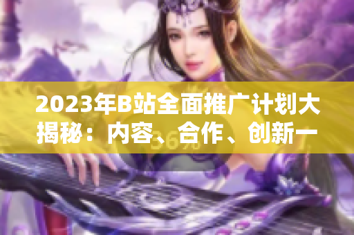 2023年B站全面推广计划大揭秘：内容、合作、创新一网打尽