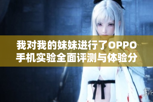 我对我的妹妹进行了OPPO手机实验全面评测与体验分享