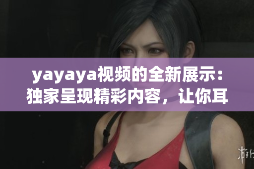 yayaya视频的全新展示：独家呈现精彩内容，让你耳目一新