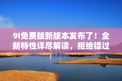 9I免费版新版本发布了！全新特性详尽解读，拒绝错过最新升级！