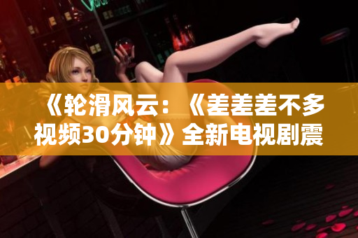 《轮滑风云：《差差差不多视频30分钟》全新电视剧震撼上线，引发无限热潮！》
