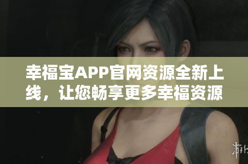 幸福宝APP官网资源全新上线，让您畅享更多幸福资源