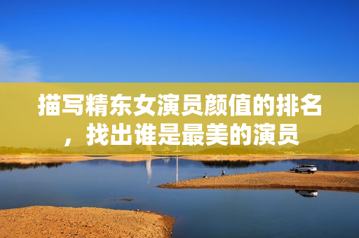 描写精东女演员颜值的排名，找出谁是最美的演员