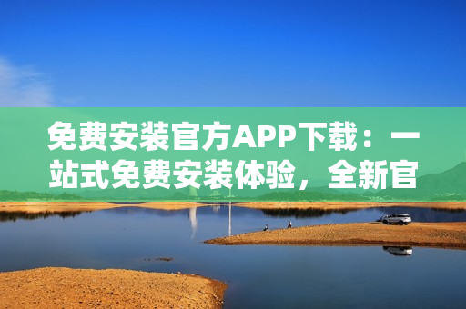 免费安装官方APP下载：一站式免费安装体验，全新官方APP下载指南