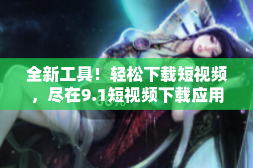 全新工具！轻松下载短视频，尽在9.1短视频下载应用