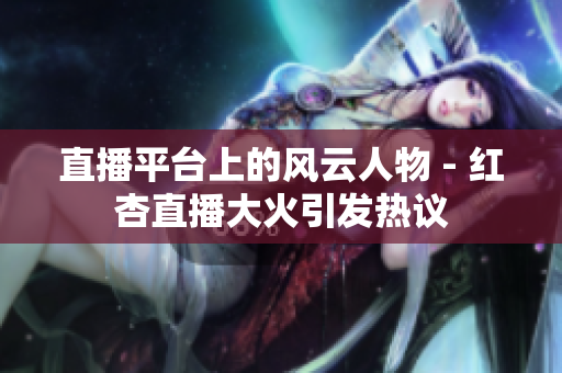 直播平台上的风云人物 - 红杏直播大火引发热议