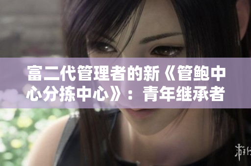 富二代管理者的新《管鲍中心分拣中心》：青年继承者领导下的转型与创新