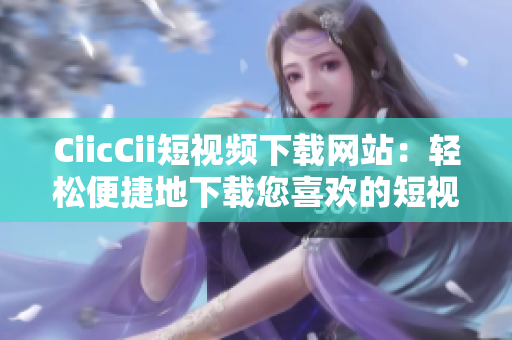 CiicCii短视频下载网站：轻松便捷地下载您喜欢的短视频