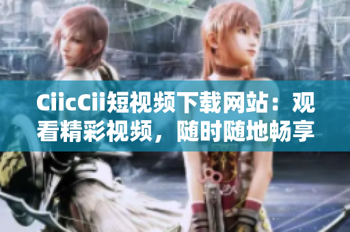 CiicCii短视频下载网站：观看精彩视频，随时随地畅享乐趣