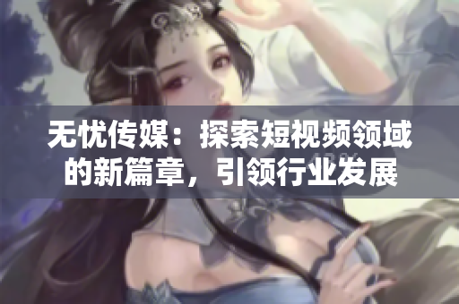 无忧传媒：探索短视频领域的新篇章，引领行业发展