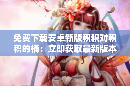 免费下载安卓新版积积对积积的桶：立即获取最新版本，体验新功能