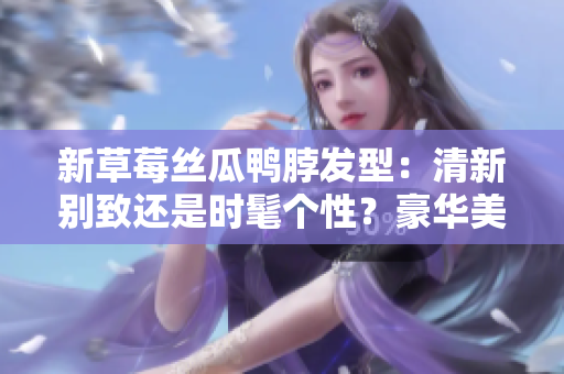 新草莓丝瓜鸭脖发型：清新别致还是时髦个性？豪华美发指南解析
