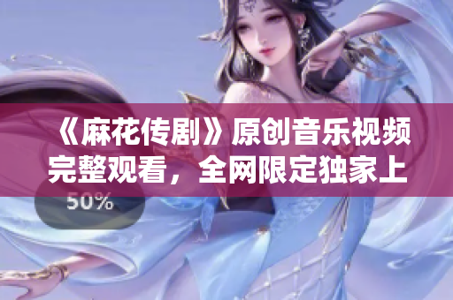 《麻花传剧》原创音乐视频完整观看，全网限定独家上线，感受原创魅力，真实演绎传奇故事