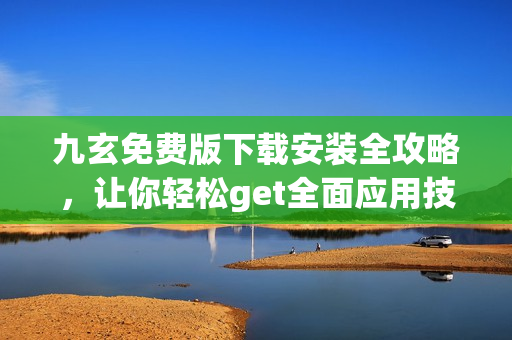 九玄免费版下载安装全攻略，让你轻松get全面应用技能