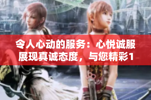 令人心动的服务：心悦诚服展现真诚态度，与您精彩1V2共享