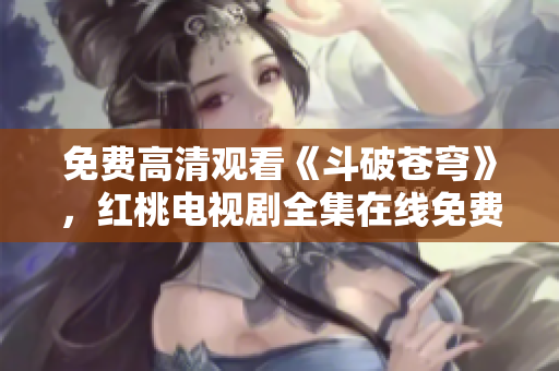 免费高清观看《斗破苍穹》，红桃电视剧全集在线免费观看