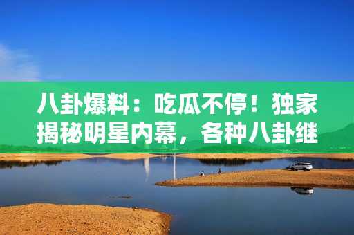 八卦爆料：吃瓜不停！独家揭秘明星内幕，各种八卦继续燃烧，快来围观最新爆料！