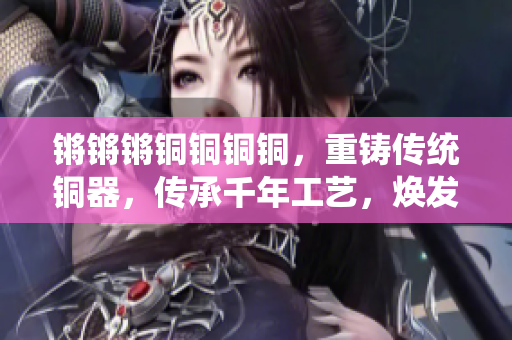 锵锵锵铜铜铜铜，重铸传统铜器，传承千年工艺，焕发新活力