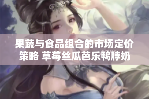 果蔬与食品组合的市场定价策略 草莓丝瓜芭乐鸭脖奶茶产品的综合定价策略