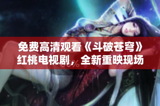 免费高清观看《斗破苍穹》红桃电视剧，全新重映现场实录！