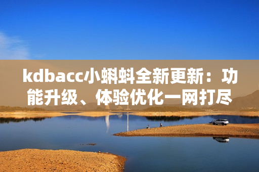 kdbacc小蝌蚪全新更新：功能升级、体验优化一网打尽